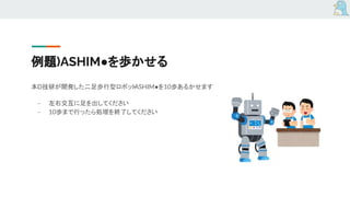 例題)ASHIM●を歩かせる
本D技研が開発した二足歩行型ロボットASHIM●を10歩あるかせます
- 左右交互に足を出してください
- 10歩まで行ったら処理を終了してください
 
