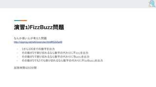 演習1)FizzBuzz問題
なんか偉い人が考えた問題
http://vipprog.net/wiki/exercise.html#t52e5a48
- 1から100までの数字を出力
- その数が3で割り切れるなら数字の代わりに「Fizz」を出力
- その数が5で割り切れるなら数字の代わりに「Buzz」を出力
- その数が3でも5でも割り切れるなら数字の代わりに「FizzBuzz」を出力
回答時間は10分間
 