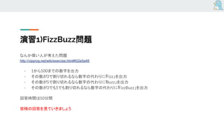 演習1)FizzBuzz問題
なんか偉い人が考えた問題
http://vipprog.net/wiki/exercise.html#t52e5a48
- 1から100までの数字を出力
- その数が3で割り切れるなら数字の代わりに「Fizz」を出力
- その数が5で割り切れるなら数字の代わりに「Buzz」を出力
- その数が3でも5でも割り切れるなら数字の代わりに「FizzBuzz」を出力
回答時間は10分間
皆様の回答を見ていきましょう
 