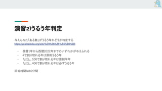 演習2)うるう年判定
与えられた「ある数」がうるう年かどうか判定する
https://ja.wikipedia.org/wiki/%E9%96%8F%E5%B9%B4
- 西暦1年から西暦2022年までのいずれかが与えられる
- 4で割り切れる年は原則うるう年
- ただし、100で割り切れる年は原則平年
- ただし、400で割り切れる年は必ずうるう年
回答時間は10分間
 
