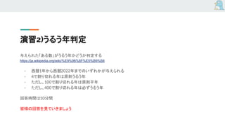演習2)うるう年判定
与えられた「ある数」がうるう年かどうか判定する
https://ja.wikipedia.org/wiki/%E9%96%8F%E5%B9%B4
- 西暦1年から西暦2022年までのいずれかが与えられる
- 4で割り切れる年は原則うるう年
- ただし、100で割り切れる年は原則平年
- ただし、400で割り切れる年は必ずうるう年
回答時間は10分間
皆様の回答を見ていきましょう
 