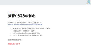 演習2)うるう年判定
与えられた「ある数」がうるう年かどうか判定する
https://ja.wikipedia.org/wiki/%E9%96%8F%E5%B9%B4
- 西暦1年から西暦2022年までのいずれかが与えられる
- 4で割り切れる年は原則うるう年
- ただし、100で割り切れる年は原則平年
- ただし、400で割り切れる年は必ずうるう年
回答時間は10分間
解説していきます
 