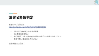 演習3)素数判定
素数については以下
https://ja.wikipedia.org/wiki/%E7%B4%A0%E6%95%B0
- 1から100,000までの数字が対象
- 1は素数に含まない
- その数が「1とその数以外では割り切れない」素数であれば出力
- 素数で無い場合は出力をしない
回答時間は15分間
 