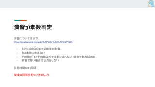 演習3)素数判定
素数については以下
https://ja.wikipedia.org/wiki/%E7%B4%A0%E6%95%B0
- 1から100,000までの数字が対象
- 1は素数に含まない
- その数が「1とその数以外では割り切れない」素数であれば出力
- 素数で無い場合は出力をしない
回答時間は15分間
皆様の回答を見ていきましょう
 