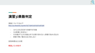演習3)素数判定
素数については以下
https://ja.wikipedia.org/wiki/%E7%B4%A0%E6%95%B0
- 1から100,000までの数字が対象
- 1は素数に含まない
- その数が「1とその数以外では割り切れない」素数であれば出力
- 素数で無い場合は出力をしない
回答時間は15分間
解説していきます
 