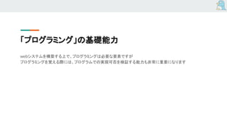 「プログラミング」の基礎能力
webシステムを構築する上で、プログラミングは必要な要素ですが
プログラミングを覚える際には、プログラムでの実現可否を検証する能力も非常に重要になります
 