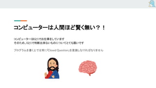 コンピューターは人間ほど賢く無い？！
コンピューターは0と1でお仕事をしています
そのため、0と1で判断出来ないものについてとても弱いです
プログラムを書く上では常に「Closed Question」を意識しなければなりません
 