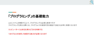 「プログラミング」の基礎能力
webシステムを構築する上で、プログラミングは必要な要素ですが
プログラミングを覚える際には、プログラムでの実現可否を検証する能力も非常に重要になります
コンピューターに出来る仕事かどうかを判断する
つまり「0と1の世界」で表現する能力が必要になります
 