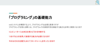 「プログラミング」の基礎能力
webシステムを構築する上で、プログラミングは必要な要素ですが
プログラミングを覚える際には、プログラムでの実現可否を検証する能力も非常に重要になります
コンピューターに出来る仕事かどうかを判断する
つまり「0と1の世界」で表現する能力が必要になります
今日はその力を養うために「フローチャート」を作っていきます
 