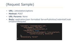 10
(Request Sample)
? URL: /attestation/options
? Method: POST
? URL Params: None
? Body: application/json formatted ServerPublicKeyCredentialCreati
onOptionsRequest
 