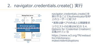 16
2navigator.credentials.create() g?
navigator.credentials.create()
g?뤳ȤAuthenticatorRP
ϤΥ``˼~Ť
*gHIڥɤȹ_IҪ
ꥯȤ˘W3C 5.4.
Options for Credential Creation
ӛdƤ
https://www.w3.org/TR/webaut
hn/#dictionary-
makecredentialoptions
 