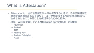 20
What is Attestation?
? Attestationϡ˹_I򥵩`Ф椹Ȥˡι_IϹ
ߤäQΤǤϤʤ`֤Authenticator
?ɤ줿ΤǤ뤳Ȥ^뤿˽Mߡ
? FڡW3CxƤAttestation Format¤6N
` FIDO U2F
` Packed
` TPM
` Android Key
` Android SafetyNet
` None
 