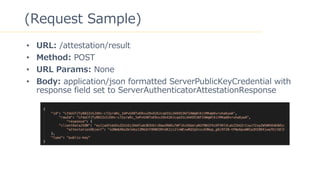 23
(Request Sample)
? URL: /attestation/result
? Method: POST
? URL Params: None
? Body: application/json formatted ServerPublicKeyCredential with
response field set to ServerAuthenticatorAttestationResponse
 