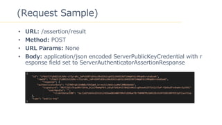 43
(Request Sample)
? URL: /assertion/result
? Method: POST
? URL Params: None
? Body: application/json encoded ServerPublicKeyCredential with r
esponse field set to ServerAuthenticatorAssertionResponse
 