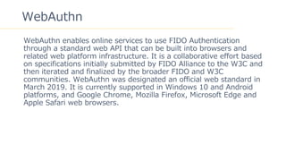5
WebAuthn
WebAuthn enables online services to use FIDO Authentication
through a standard web API that can be built into browsers and
related web platform infrastructure. It is a collaborative effort based
on specifications initially submitted by FIDO Alliance to the W3C and
then iterated and finalized by the broader FIDO and W3C
communities. WebAuthn was designated an official web standard in
March 2019. It is currently supported in Windows 10 and Android
platforms, and Google Chrome, Mozilla Firefox, Microsoft Edge and
Apple Safari web browsers.
 