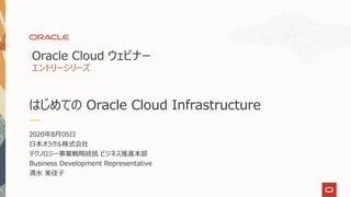 はじめての Oracle Cloud Infrastructure
2020年8月05日
日本オラクル株式会社
テクノロジー事業戦略統括 ビジネス推進本部
Business Development Representative
清水 美佳子
Oracle Cloud ウェビナー
エントリーシリーズ
 