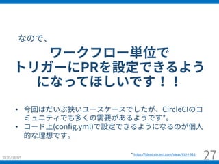 2020/08/05 27
• 今回はだいぶ狭いユースケースでしたが、CircleCIのコ
ミュニティでも多くの需要があるようです*。
• コード上(config.yml)で設定できるようになるのが個⼈
的な理想です。
ワークフロー単位で
トリガーにPRを設定できるよう
になってほしいです！！
* https://ideas.circleci.com/ideas/CCI-I-316
なので、
 