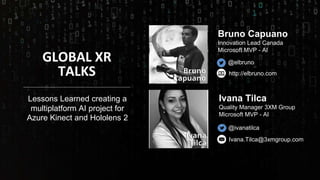 GLOBAL XR
TALKS
@elbruno
http://elbruno.com
Ivana.Tilca@3xmgroup.com
@ivanatilca
Ivana Tilca
Quality Manager 3XM Group
Microsoft MVP - AI
Bruno Capuano
Innovation Lead Canada
Microsoft MVP - AI
Lessons Learned creating a
multiplatform AI project for
Azure Kinect and Hololens 2
 