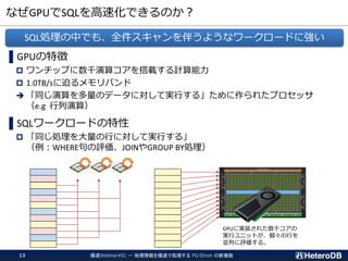 なぜGPUでSQLを高速化できるのか？
爆速Webinar#01 － 地理情報を爆速で処理する PG-Strom の新機能13
▌GPUの特徴
 ワンチップに数千演算コアを搭載する計算能力
 1.0TB/sに迫るメモリバンド
➔ 「同じ演算を多量のデータに対して実行する」ために作られたプロセッサ
（e.g 行列演算）
▌SQLワークロードの特性
 「同じ処理を大量の行に対して実行する」
（例：WHERE句の評価、JOINやGROUP BY処理）
SQL処理の中でも、全件スキャンを伴うようなワークロードに強い
GPUに実装された数千コアの
実行ユニットが、個々の行を
並列に評価する。
 