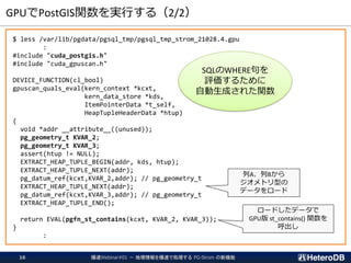 GPUでPostGIS関数を実行する（2/2）
$ less /var/lib/pgdata/pgsql_tmp/pgsql_tmp_strom_21028.4.gpu
:
#include "cuda_postgis.h"
#include "cuda_gpuscan.h"
DEVICE_FUNCTION(cl_bool)
gpuscan_quals_eval(kern_context *kcxt,
kern_data_store *kds,
ItemPointerData *t_self,
HeapTupleHeaderData *htup)
{
void *addr __attribute__((unused));
pg_geometry_t KVAR_2;
pg_geometry_t KVAR_3;
assert(htup != NULL);
EXTRACT_HEAP_TUPLE_BEGIN(addr, kds, htup);
EXTRACT_HEAP_TUPLE_NEXT(addr);
pg_datum_ref(kcxt,KVAR_2,addr); // pg_geometry_t
EXTRACT_HEAP_TUPLE_NEXT(addr);
pg_datum_ref(kcxt,KVAR_3,addr); // pg_geometry_t
EXTRACT_HEAP_TUPLE_END();
return EVAL(pgfn_st_contains(kcxt, KVAR_2, KVAR_3));
}
:
爆速Webinar#01 － 地理情報を爆速で処理する PG-Strom の新機能16
列A、列Bから
ジオメトリ型の
データをロード
ロードしたデータで
GPU版 st_contains() 関数を
呼出し
SQLのWHERE句を
評価するために
自動生成された関数
 
