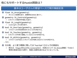 他にもサポートするPostGIS関数は？
 float St_Area(geometry)
✓ ポリゴンの面積を返す。面積単位はSRIDに基づく。
 geometry St_Centroid(geometry)
✓ ジオメトリの幾何学的重心を返す。
 float St_Length(geometry)
✓ LineStringの二次元長を返す。
 bool St_Overlaps(geometry, geometry)
✓ ジオメトリが共有空間を持つかどうかを判定する。
 bool St_Touches(geometry, geometry)
✓ ジオメトリが外周で接触しているかどうかを判定する。
 bool St_Within(geometry, geometry)
✓ ジオメトリAが完全にジオメトリBの内側にあるかどうかを判定する。
.... など。
 その他、よく使う関数に関しては “Fast Path” ロジックの実装も
✓ 例えば、Polygon対PointのSt_Contains()など、汎用ロジック（St_Relate()関数）ではなく
専用の実装を設ける事で、高速に結果を返せるようになっている。
基本はユーザさんの要望ベースで順次機能拡張
爆速Webinar#01 － 地理情報を爆速で処理する PG-Strom の新機能17
 