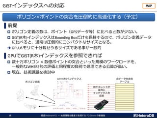 GiSTインデックスへの対応
爆速Webinar#01 － 地理情報を爆速で処理する PG-Strom の新機能18
▌前提
 ポリゴン定義の数は、ポイント（GPSデータ等）に比べると数が少ない。
 GiST(R木)インデックスはBounding Boxだけを保持するので、ポリゴン定義データ
に比べると、通常は圧倒的にコンパクトなサイズとなる。
➔ GPUメモリに十分載せうるサイズである事が一般的
▌GPUでGiST(R木)インデックスを参照できれば
 数十万ポリゴン × 数億ポイントの突合といった規模のワークロードを、
一般的なWHERE句の評価と同程度の負荷で処理できる公算が高い。
 現在、技術課題を検討中
ポリゴン×ポイントの突合を圧倒的に高速化する（予定）
WIP
GiST(R木)インデックス
ポリゴン定義
点データを含む
テーブル
数千スレッドが
並列に
インデックスを
探索
 