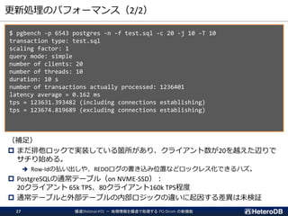 更新処理のパフォーマンス（2/2）
$ pgbench -p 6543 postgres -n -f test.sql -c 20 -j 10 -T 10
transaction type: test.sql
scaling factor: 1
query mode: simple
number of clients: 20
number of threads: 10
duration: 10 s
number of transactions actually processed: 1236401
latency average = 0.162 ms
tps = 123631.393482 (including connections establishing)
tps = 123674.819689 (excluding connections establishing)
（補足）
 まだ排他ロックで実装している箇所があり、クライアント数が20を越えた辺りで
サチり始める。
➔ Row-Idの払い出しや、REDOログの書き込み位置などロックレス化できるハズ。
 PostgreSQLの通常テーブル（on NVME-SSD）：
20クライアント 65k TPS、80クライアント160k TPS程度
 通常テーブルと外部テーブルの内部ロジックの違いに起因する差異は未検証
爆速Webinar#01 － 地理情報を爆速で処理する PG-Strom の新機能27
 