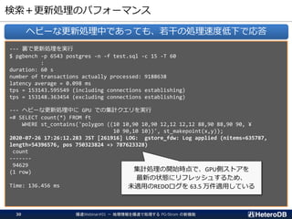 検索＋更新処理のパフォーマンス
--- 裏で更新処理を実行
$ pgbench -p 6543 postgres -n -f test.sql -c 15 -T 60
:
duration: 60 s
number of transactions actually processed: 9188638
latency average = 0.098 ms
tps = 153143.595549 (including connections establishing)
tps = 153148.363454 (excluding connections establishing)
--- ヘビーな更新処理中に GPU での集計クエリを実行
=# SELECT count(*) FROM ft
WHERE st_contains('polygon ((10 10,90 10,90 12,12 12,12 88,90 88,90 90, ¥
10 90,10 10))', st_makepoint(x,y));
2020-07-26 17:26:12.283 JST [261916] LOG: gstore_fdw: Log applied (nitems=635787,
length=54396576, pos 750323824 => 787623328)
count
-------
94629
(1 row)
Time: 136.456 ms
ヘビーな更新処理中であっても、若干の処理速度低下で応答
集計処理の開始時点で、GPU側ストアを
最新の状態にリフレッシュするため、
未適用のREDOログを 63.5 万件適用している
爆速Webinar#01 － 地理情報を爆速で処理する PG-Strom の新機能30
 