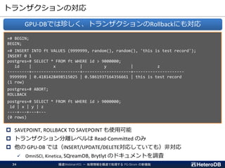 トランザクションの対応
 SAVEPOINT, ROLLBACK TO SAVEPOINT も使用可能
 トランザクション分離レベルは Read-Committed のみ
 他の GPU-DB では（INSERT/UPDATE/DELETE対応していても）非対応
✓ OmniSCI, Kinetica, SQreamDB, Brytlyt のドキュメントを調査
GPU-DBでは珍しく、トランザクションのRollbackにも対応
=# BEGIN;
BEGIN;
=# INSERT INTO ft VALUES (9999999, random(), random(), 'this is test record');
INSERT 0 1
postgres=# SELECT * FROM ft WHERE id > 9000000;
id | x | y | z
---------+--------------------+--------------------+---------------------
9999999 | 0.4181428498515025 | 0.5861937164356661 | this is test record
(1 row)
postgres=# ABORT;
ROLLBACK
postgres=# SELECT * FROM ft WHERE id > 9000000;
id | x | y | z
----+---+---+---
(0 rows)
爆速Webinar#01 － 地理情報を爆速で処理する PG-Strom の新機能34
 
