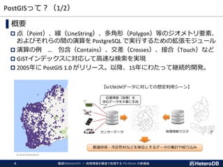 PostGISって？（1/2）
▌概要
 点（Point）、線（LineString）、多角形（Polygon）等のジオメトリ要素、
およびそれらの間の演算を PostgreSQL で実行するための拡張モジュール
 演算の例 … 包含（Contains）、交差（Crosses）、接合（Touch）など
 GiSTインデックスに対応して高速な検索を実現
 2005年に PostGIS 1.0 がリリース。以降、15年にわたって継続的開発。
© GAIA RESOURCES
爆速Webinar#01 － 地理情報を爆速で処理する PG-Strom の新機能6
地理情報マスタセンサーデータ
位置情報（座標）を
含むデータを大量に生成
都道府県・市区町村などを単位とするデータの集計や絞り込み
【IoT/M2Mデータに対しての想定利用シーン】
 