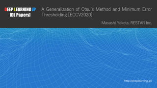 1
DEEP LEARNING JP
[DL Papers]
http://deeplearning.jp/
A Generalization of Otsu’s Method and Minimum Error
Thresholding [ECCV2020]
Masashi Yokota, RESTAR Inc.
 