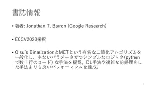 書誌情報
• 著者: Jonathan T. Barron (Google Research)
• ECCV2020採択
• Otsu’s BinarizationとMETという有名な二値化アルゴリズムを
一般化し、少ないパラメータかつシンプル...