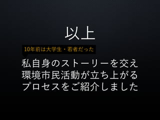 以上
私自身のストーリーを交え
環境市民活動が立ち上がる
プロセスをご紹介しました
10年前は大学生・若者だった
 