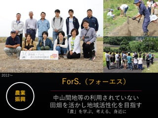 ForS.（フォーエス）
農業
振興 中山間地等の利用されていない
田畑を活かし地域活性化を目指す
「農」を学ぶ、考える、身近に
佐賀市西与賀校区に新しい農園が誕生（2019/10/23）
佐賀市
富士町
苣木地区
2012～
農楽しよう！
（2014）
 