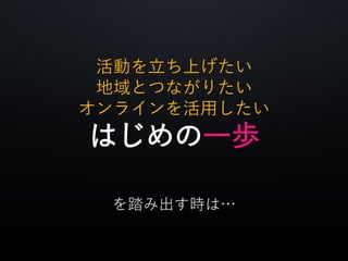 活動を立ち上げたい
地域とつながりたい
オンラインを活用したい
はじめの一歩
を踏み出す時は…
 