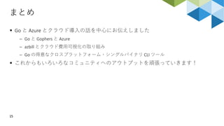 まとめ
15
 Go と Azure とクラウド導入の話を中心にお伝えしました
 Go と Gophers と Azure
 azbill とクラウド費用可視化の取り組み
 Go の得意なクロスプラットフォーム・シングルバイナリ CLI ツール
 これからもいろいろなコミュニティへのアウトプットを頑張っていきます！
 