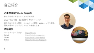 自己紹介
2
八重樫 剛史 Takeshi Yaegashi
株式会社バンダイナムコスタジオ所属
Linux・Unix・OSS・Go 言語が好きなエンジニア
組み込みシステム開発、ゲームサーバ開発、CI/CD インフラ開発、
開発環境のクラウドシフトなどの業務に従事
活動場所
ホームページ・ブログ https://l0w.dev
GitHub https://github.com/yaegashi
GitLab https://gitlab.com/yaegashi
Twitter https://twitter.com/hogegashi
 