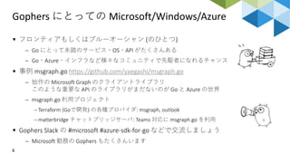 Gophers にとっての Microsoft/Windows/Azure
6
 フロンティアもしくはブルーオーシャン (のひとつ)
 Go にとって未踏のサービス・OS・API がたくさんある
 Go・Azure・インフラなど様々なコミュニティで先駆者になれるチャンス
 事例 msgraph.go https://github.com/yaegashi/msgraph.go
 拙作の Microsoft Graph のクライアントライブラリ
このような重要な API のライブラリがまだないのが Go と Azure の世界
 msgraph.go 利用プロジェクト
 Terraform (Goで開発) の各種プロバイダ: msgraph, outlook
 matterbridge チャットブリッジサーバ: Teams 対応に msgraph.go を利用
 Gophers Slack の #microsoft #azure-sdk-for-go などで交流しましょう
 Microsoft 勤務の Gophers もたくさんいます
 