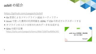 azbill の紹介
7
https://github.com/yaegashi/azbill
 Go 言語によるコマンドライン (CLI) ユーティリティ
 Azure で使った費用の利用明細を JSONL や CSV の形式でエクスポートする
 オフラインのコスト分析のためのデータを生成する
 Qiita の紹介記事
https://qiita.com/yaegashi/items/dfde7206f7eaf009c345
 