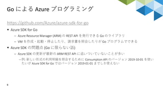 Go による Azure プログラミング
9
https://github.com/Azure/azure-sdk-for-go
 Azure SDK for Go
 Azure Resource Manager (ARM) の REST API を発行できる Go のライブラリ
 VM を作成・起動・停止したり、請求書を照会したりが Go プログラムでできる
 Azure SDK の問題点 (Go に限らない話)
 Azure SDK の更新が最新の ARM REST API に追いついていないことが多い
 例: 新しい形式の利用明細を照会するために Consumption API のバージョン 2019-10-01 を使い
たいが Azure SDK for Go ではバージョン 2019-01-01 までしか使えない
 