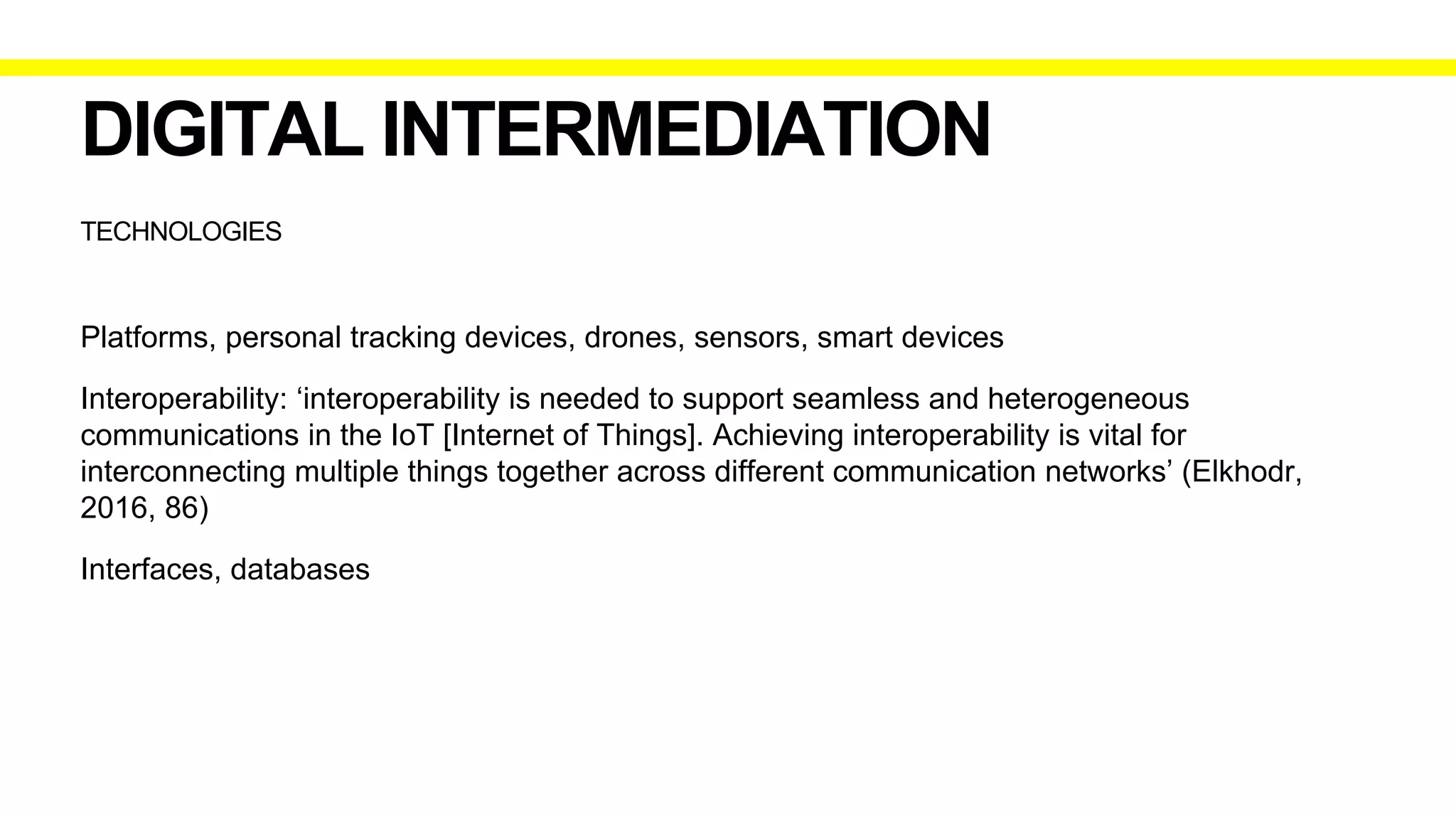 TECHNOLOGIES
DIGITAL INTERMEDIATION
Platforms, personal tracking devices, drones, sensors, smart devices
Interoperability: ‘interoperability is needed to support seamless and heterogeneous
communications in the IoT [Internet of Things]. Achieving interoperability is vital for
interconnecting multiple things together across different communication networks’ (Elkhodr,
2016, 86)
Interfaces, databases
 