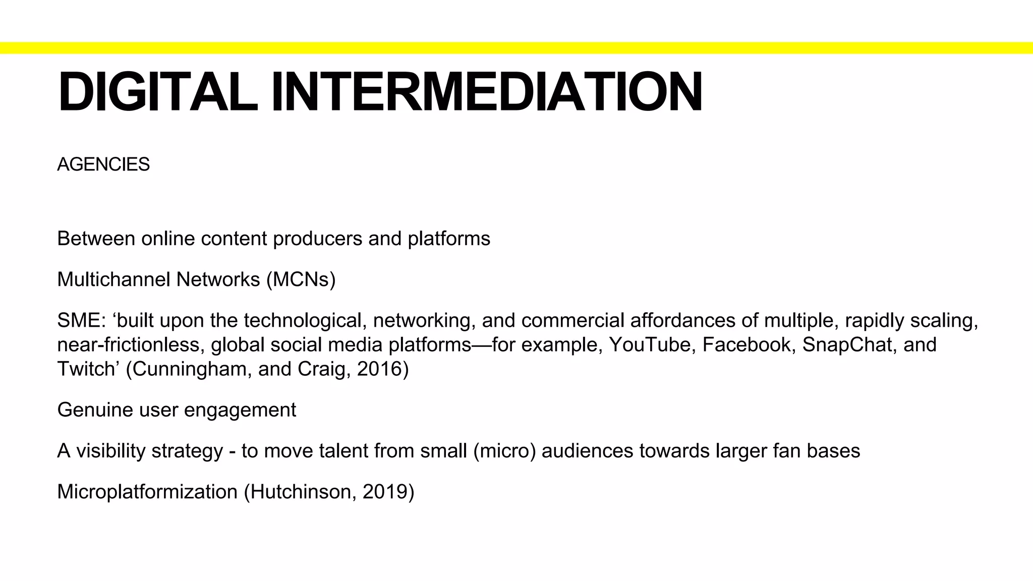 AGENCIES
DIGITAL INTERMEDIATION
Between online content producers and platforms
Multichannel Networks (MCNs)
SME: ‘built upon the technological, networking, and commercial affordances of multiple, rapidly scaling,
near-frictionless, global social media platforms—for example, YouTube, Facebook, SnapChat, and
Twitch’ (Cunningham, and Craig, 2016)
Genuine user engagement
A visibility strategy - to move talent from small (micro) audiences towards larger fan bases
Microplatformization (Hutchinson, 2019)
 