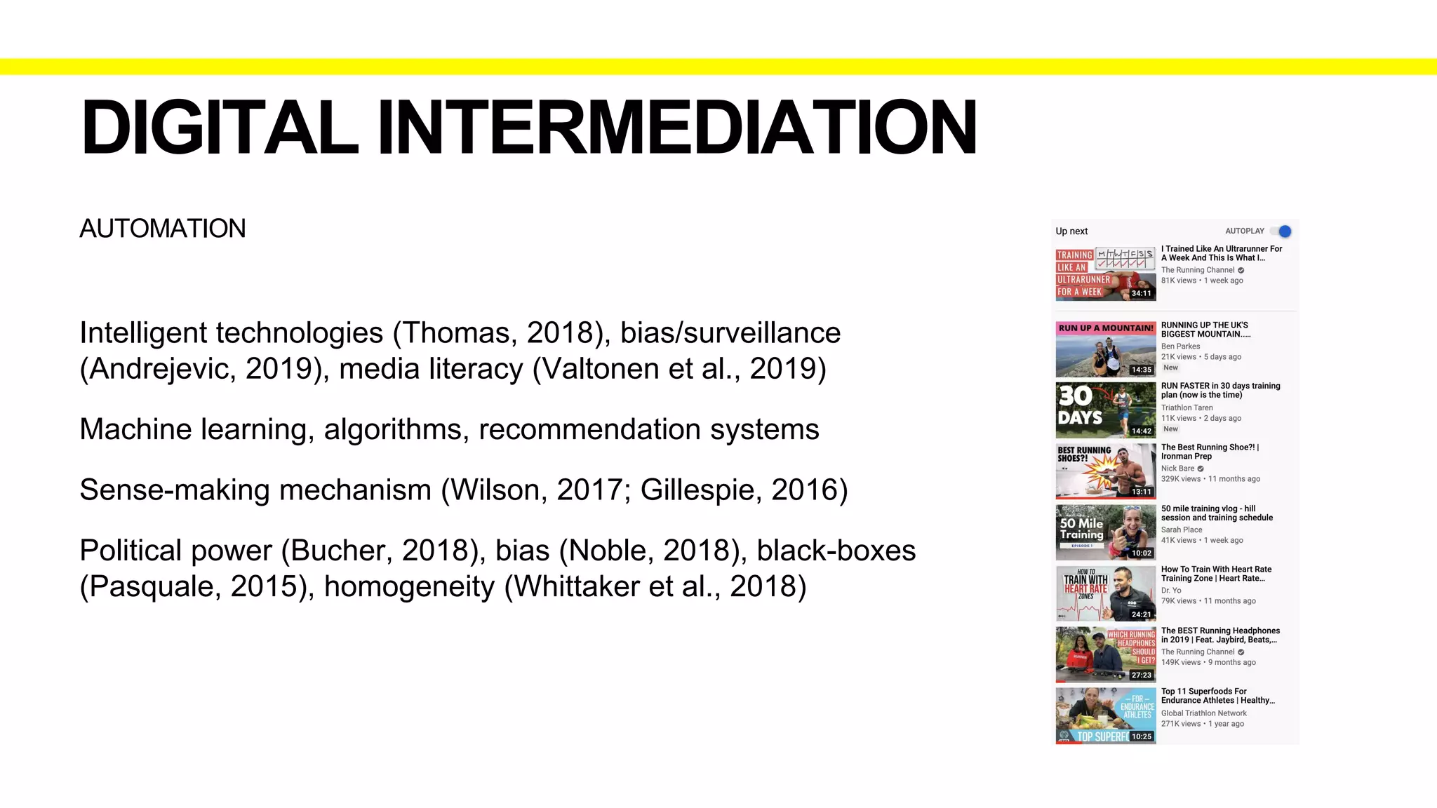 AUTOMATION
DIGITAL INTERMEDIATION
Intelligent technologies (Thomas, 2018), bias/surveillance
(Andrejevic, 2019), media literacy (Valtonen et al., 2019)
Machine learning, algorithms, recommendation systems
Sense-making mechanism (Wilson, 2017; Gillespie, 2016)
Political power (Bucher, 2018), bias (Noble, 2018), black-boxes
(Pasquale, 2015), homogeneity (Whittaker et al., 2018)
 