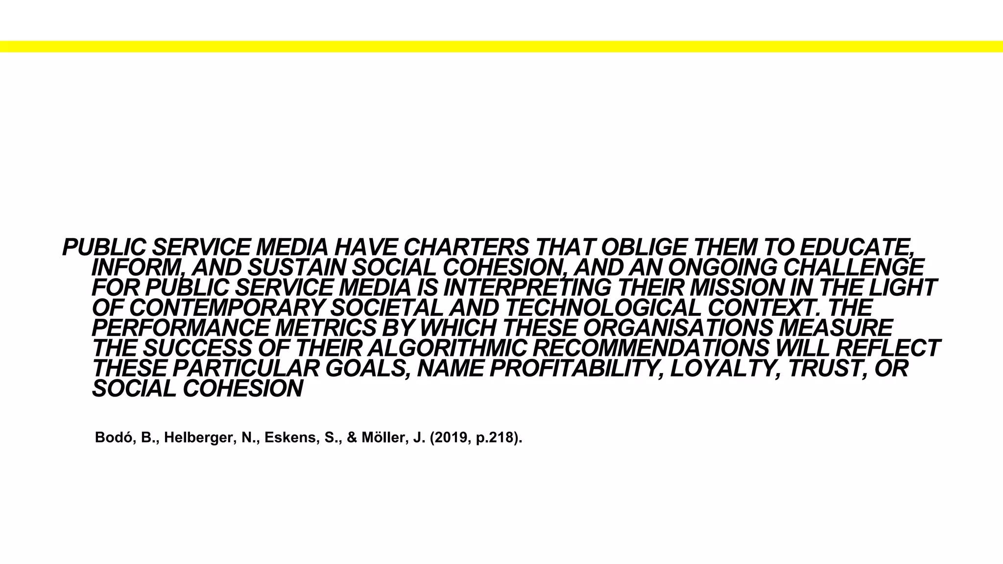 Bodó, B., Helberger, N., Eskens, S., & Möller, J. (2019, p.218).
PUBLIC SERVICE MEDIA HAVE CHARTERS THAT OBLIGE THEM TO EDUCATE,
INFORM, AND SUSTAIN SOCIAL COHESION, AND AN ONGOING CHALLENGE
FOR PUBLIC SERVICE MEDIA IS INTERPRETING THEIR MISSION IN THE LIGHT
OF CONTEMPORARY SOCIETAL AND TECHNOLOGICAL CONTEXT. THE
PERFORMANCE METRICS BY WHICH THESE ORGANISATIONS MEASURE
THE SUCCESS OF THEIR ALGORITHMIC RECOMMENDATIONS WILL REFLECT
THESE PARTICULAR GOALS, NAME PROFITABILITY, LOYALTY, TRUST, OR
SOCIAL COHESION
 