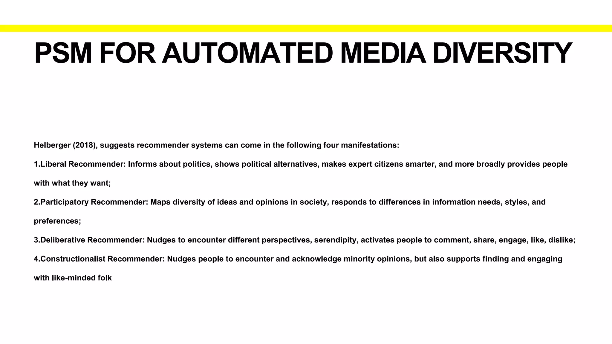 PSM FOR AUTOMATED MEDIA DIVERSITY
Helberger (2018), suggests recommender systems can come in the following four manifestations:
1.Liberal Recommender: Informs about politics, shows political alternatives, makes expert citizens smarter, and more broadly provides people
with what they want;
2.Participatory Recommender: Maps diversity of ideas and opinions in society, responds to differences in information needs, styles, and
preferences;
3.Deliberative Recommender: Nudges to encounter different perspectives, serendipity, activates people to comment, share, engage, like, dislike;
4.Constructionalist Recommender: Nudges people to encounter and acknowledge minority opinions, but also supports finding and engaging
with like-minded folk
 