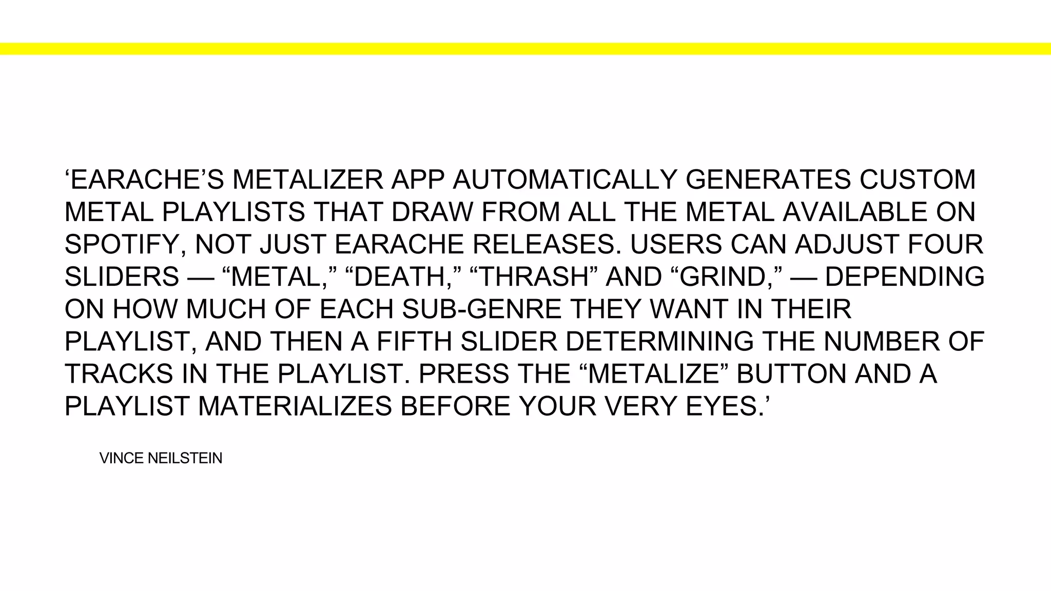 VINCE NEILSTEIN
‘EARACHE’S METALIZER APP AUTOMATICALLY GENERATES CUSTOM
METAL PLAYLISTS THAT DRAW FROM ALL THE METAL AVAILABLE ON
SPOTIFY, NOT JUST EARACHE RELEASES. USERS CAN ADJUST FOUR
SLIDERS — “METAL,” “DEATH,” “THRASH” AND “GRIND,” — DEPENDING
ON HOW MUCH OF EACH SUB-GENRE THEY WANT IN THEIR
PLAYLIST, AND THEN A FIFTH SLIDER DETERMINING THE NUMBER OF
TRACKS IN THE PLAYLIST. PRESS THE “METALIZE” BUTTON AND A
PLAYLIST MATERIALIZES BEFORE YOUR VERY EYES.’
 