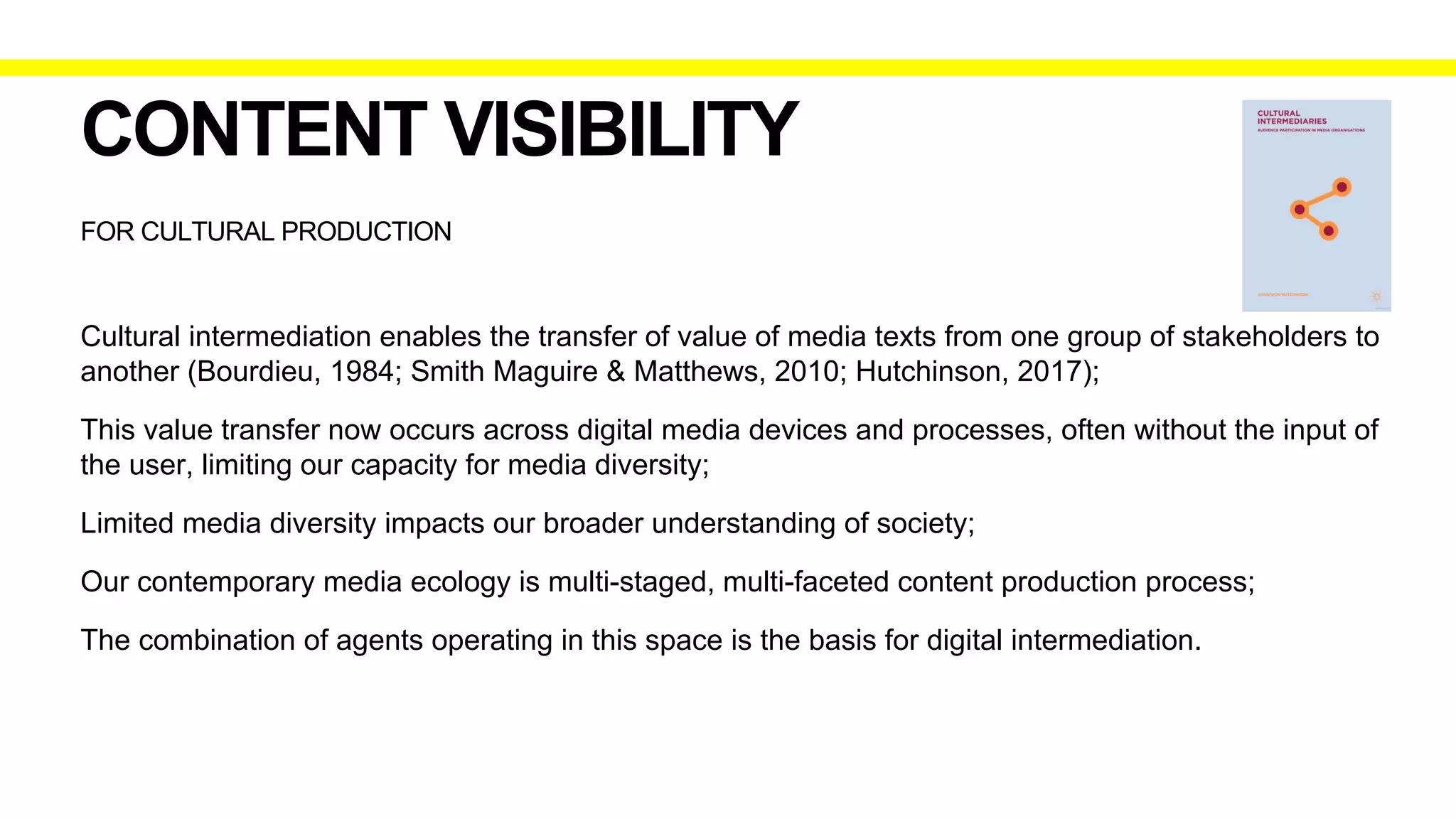 FOR CULTURAL PRODUCTION
CONTENT VISIBILITY
Cultural intermediation enables the transfer of value of media texts from one group of stakeholders to
another (Bourdieu, 1984; Smith Maguire & Matthews, 2010; Hutchinson, 2017);
This value transfer now occurs across digital media devices and processes, often without the input of
the user, limiting our capacity for media diversity;
Limited media diversity impacts our broader understanding of society;
Our contemporary media ecology is multi-staged, multi-faceted content production process;
The combination of agents operating in this space is the basis for digital intermediation.
 
