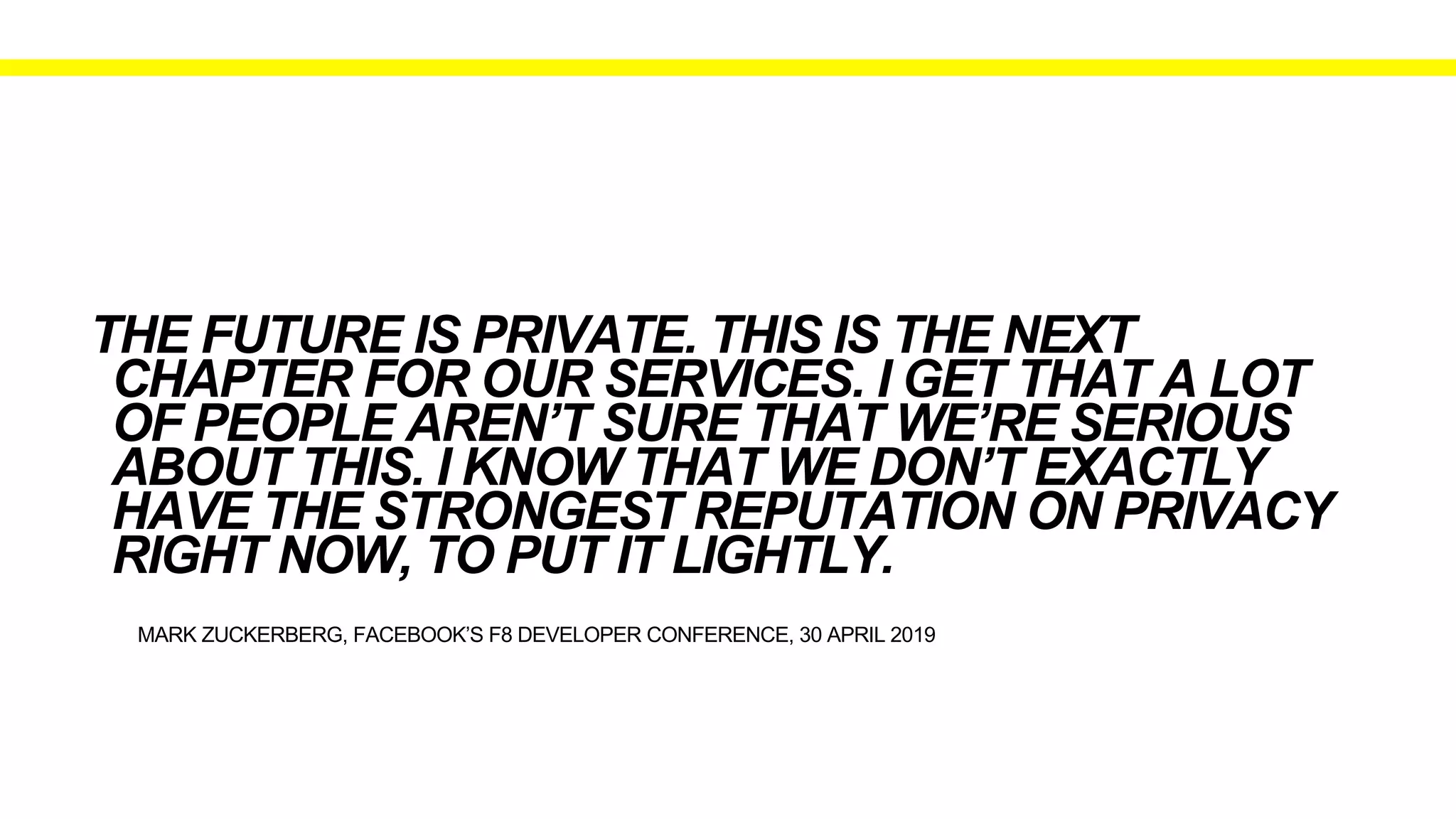 MARK ZUCKERBERG, FACEBOOK’S F8 DEVELOPER CONFERENCE, 30 APRIL 2019
THE FUTURE IS PRIVATE. THIS IS THE NEXT
CHAPTER FOR OUR SERVICES. I GET THAT A LOT
OF PEOPLE AREN’T SURE THAT WE’RE SERIOUS
ABOUT THIS. I KNOW THAT WE DON’T EXACTLY
HAVE THE STRONGEST REPUTATION ON PRIVACY
RIGHT NOW, TO PUT IT LIGHTLY.
 