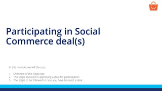Participating in Social
Commerce deal(s)
In this module, we will discuss:
1. Overview of the Deals tab
2. The steps involved in approving a deal for participation
3. The steps to be followed in case you have to reject a deal
 