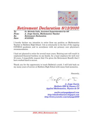 Retirement Declaration 8/12/2020
To: Dr. Michelle Gallo, Assistant Superintendent for HR
From: A. Jorge García, Mathematics Teacher
Re: Retirement Declaration
Date: 8/12/2020
I hereby declare my intention to retire from my position as Mathematics
Teacher at Baldwin High School. I do so reluctantly in the face of the ongoing
COVID19 pandemic and in accordance with my primary care physician’s
recommendation.
I had not planned to retire for several more years. Retiring now will result in
unplanned financial burdens on my family. As a loyal employee for well over
30 years, I respectfully request that I be given the Retirement Benefit that I
have worked hard to accrue.
Thank you for the opportunity to teach Baldwin’s youth. I will look back on
my many years of service at Baldwin High School with many fond memories.
Sincerely,
A. Jorge García
Baldwin SHS & Nassau CC
Applied Mathematics, Physics & CS
mailto:calcpage@gmail.com
http://shadowfaxrant.blogspot.com
http://www.youtube.com/calcpage2009
1
2020_0812_Retirement.doc
 